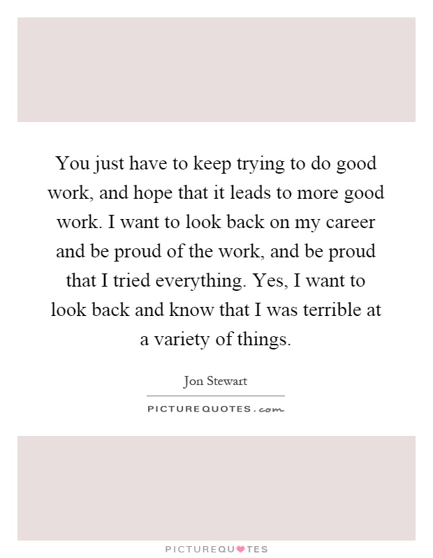 You just have to keep trying to do good work, and hope that it leads to more good work. I want to look back on my career and be proud of the work, and be proud that I tried everything. Yes, I want to look back and know that I was terrible at a variety of things Picture Quote #1