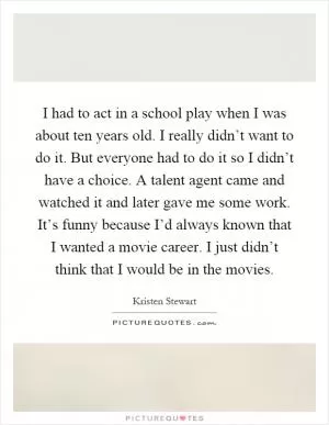 I had to act in a school play when I was about ten years old. I really didn’t want to do it. But everyone had to do it so I didn’t have a choice. A talent agent came and watched it and later gave me some work. It’s funny because I’d always known that I wanted a movie career. I just didn’t think that I would be in the movies Picture Quote #1