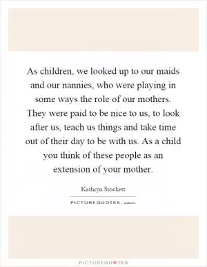 As children, we looked up to our maids and our nannies, who were playing in some ways the role of our mothers. They were paid to be nice to us, to look after us, teach us things and take time out of their day to be with us. As a child you think of these people as an extension of your mother Picture Quote #1