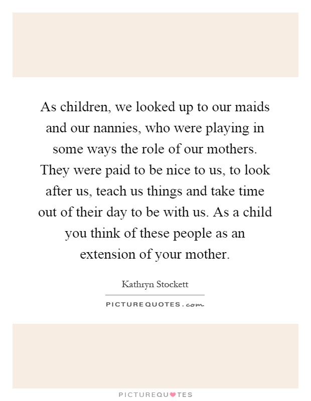 As children, we looked up to our maids and our nannies, who were playing in some ways the role of our mothers. They were paid to be nice to us, to look after us, teach us things and take time out of their day to be with us. As a child you think of these people as an extension of your mother Picture Quote #1