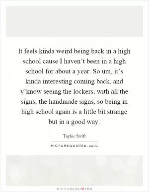 It feels kinda weird being back in a high school cause I haven’t been in a high school for about a year. So um, it’s kinda interesting coming back, and y’know seeing the lockers, with all the signs, the handmade signs, so being in high school again is a little bit strange but in a good way Picture Quote #1