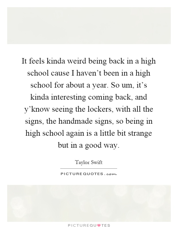 It feels kinda weird being back in a high school cause I haven't been in a high school for about a year. So um, it's kinda interesting coming back, and y'know seeing the lockers, with all the signs, the handmade signs, so being in high school again is a little bit strange but in a good way Picture Quote #1