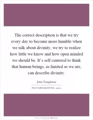 The correct description is that we try every day to become more humble when we talk about divinity, we try to realize how little we know and how open minded we should be. It’s self centered to think that human beings, as limited as we are, can describe divinity Picture Quote #1