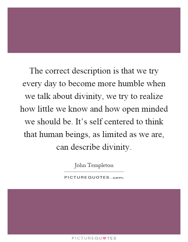 The correct description is that we try every day to become more humble when we talk about divinity, we try to realize how little we know and how open minded we should be. It's self centered to think that human beings, as limited as we are, can describe divinity Picture Quote #1