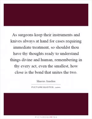As surgeons keep their instruments and knives always at hand for cases requiring immediate treatment, so shouldst thou have thy thoughts ready to understand things divine and human, remembering in thy every act, even the smallest, how close is the bond that unites the two Picture Quote #1