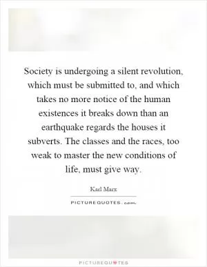 Society is undergoing a silent revolution, which must be submitted to, and which takes no more notice of the human existences it breaks down than an earthquake regards the houses it subverts. The classes and the races, too weak to master the new conditions of life, must give way Picture Quote #1