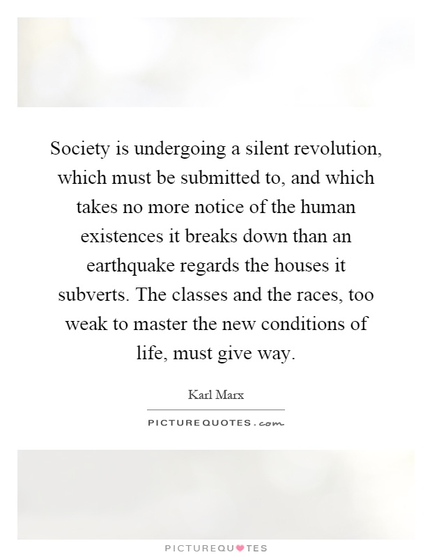Society is undergoing a silent revolution, which must be submitted to, and which takes no more notice of the human existences it breaks down than an earthquake regards the houses it subverts. The classes and the races, too weak to master the new conditions of life, must give way Picture Quote #1