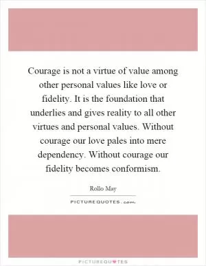 Courage is not a virtue of value among other personal values like love or fidelity. It is the foundation that underlies and gives reality to all other virtues and personal values. Without courage our love pales into mere dependency. Without courage our fidelity becomes conformism Picture Quote #1