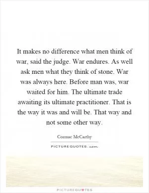 It makes no difference what men think of war, said the judge. War endures. As well ask men what they think of stone. War was always here. Before man was, war waited for him. The ultimate trade awaiting its ultimate practitioner. That is the way it was and will be. That way and not some other way Picture Quote #1