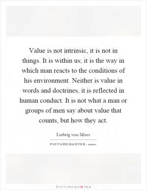 Value is not intrinsic, it is not in things. It is within us; it is the way in which man reacts to the conditions of his environment. Neither is value in words and doctrines, it is reflected in human conduct. It is not what a man or groups of men say about value that counts, but how they act Picture Quote #1