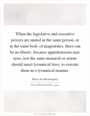 When the legislative and executive powers are united in the same person, or in the same body of magistrates, there can be no liberty; because apprehensions may arise, lest the same monarch or senate should enact tyrannical laws, to execute them in a tyrannical manner Picture Quote #1