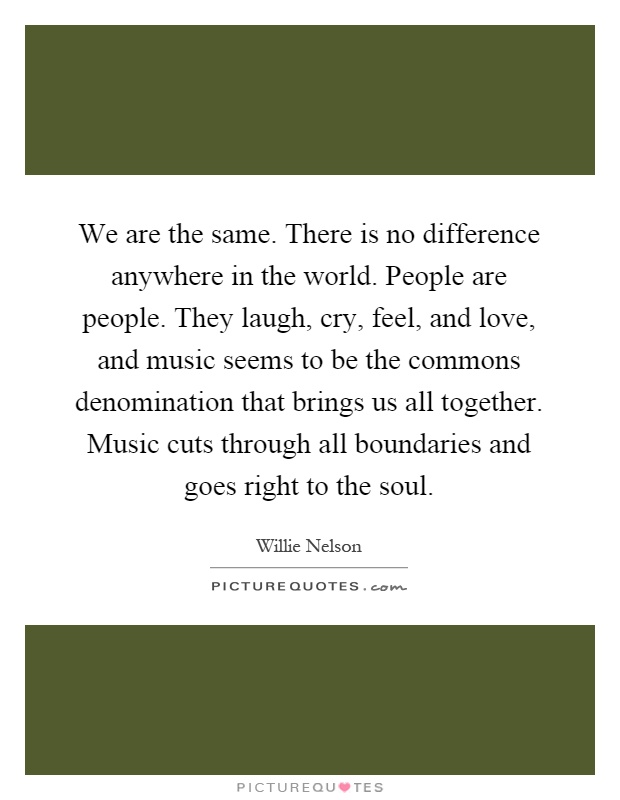 We are the same. There is no difference anywhere in the world. People are people. They laugh, cry, feel, and love, and music seems to be the commons denomination that brings us all together. Music cuts through all boundaries and goes right to the soul Picture Quote #1
