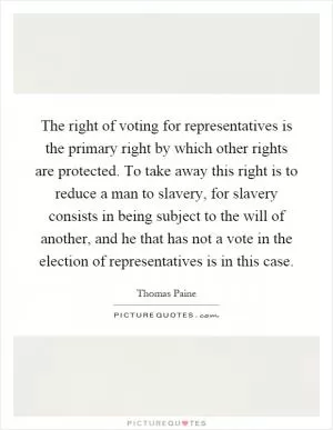 The right of voting for representatives is the primary right by which other rights are protected. To take away this right is to reduce a man to slavery, for slavery consists in being subject to the will of another, and he that has not a vote in the election of representatives is in this case Picture Quote #1
