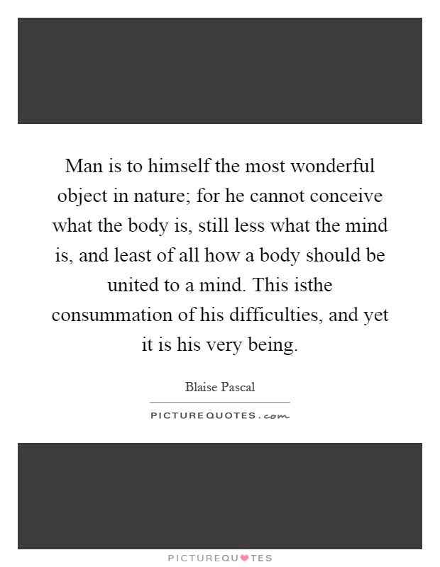 Man is to himself the most wonderful object in nature; for he cannot conceive what the body is, still less what the mind is, and least of all how a body should be united to a mind. This isthe consummation of his difficulties, and yet it is his very being Picture Quote #1