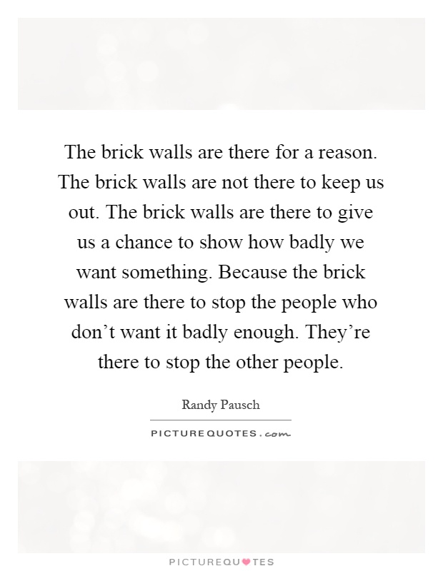 The brick walls are there for a reason. The brick walls are not there to keep us out. The brick walls are there to give us a chance to show how badly we want something. Because the brick walls are there to stop the people who don't want it badly enough. They're there to stop the other people Picture Quote #1