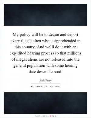 My policy will be to detain and deport every illegal alien who is apprehended in this country. And we’ll do it with an expedited hearing process so that millions of illegal aliens are not released into the general population with some hearing date down the road Picture Quote #1