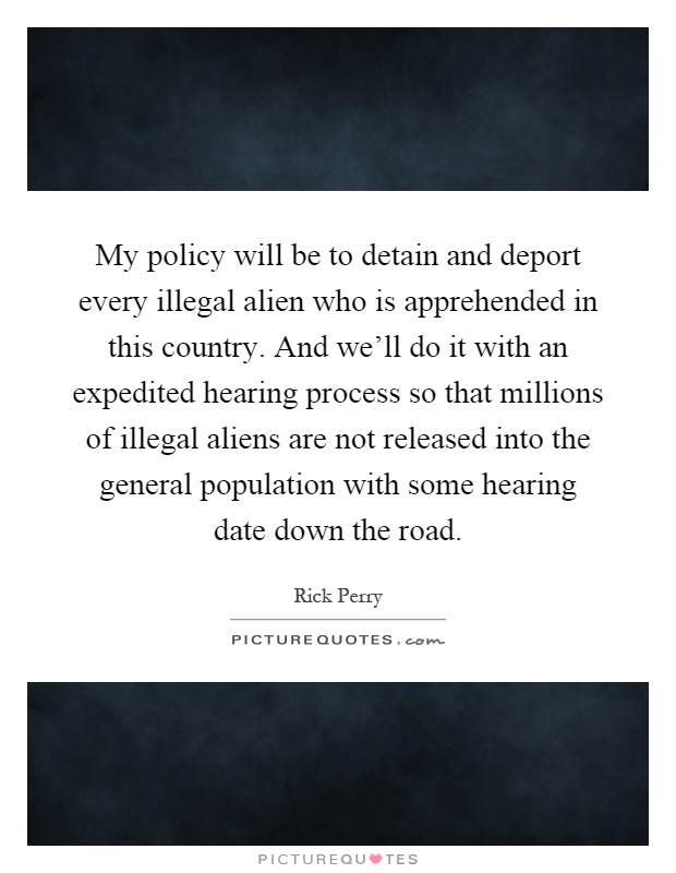 My policy will be to detain and deport every illegal alien who is apprehended in this country. And we'll do it with an expedited hearing process so that millions of illegal aliens are not released into the general population with some hearing date down the road Picture Quote #1