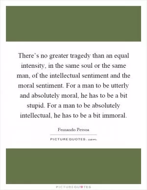 There’s no greater tragedy than an equal intensity, in the same soul or the same man, of the intellectual sentiment and the moral sentiment. For a man to be utterly and absolutely moral, he has to be a bit stupid. For a man to be absolutely intellectual, he has to be a bit immoral Picture Quote #1