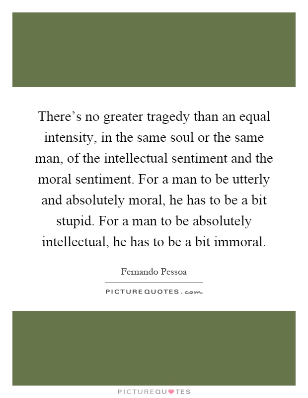 There's no greater tragedy than an equal intensity, in the same soul or the same man, of the intellectual sentiment and the moral sentiment. For a man to be utterly and absolutely moral, he has to be a bit stupid. For a man to be absolutely intellectual, he has to be a bit immoral Picture Quote #1