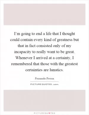 I’m going to end a life that I thought could contain every kind of greatness but that in fact consisted only of my incapacity to really want to be great. Whenever I arrived at a certainty, I remembered that those with the greatest certainties are lunatics Picture Quote #1