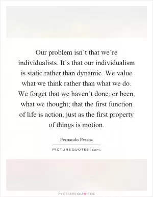 Our problem isn’t that we’re individualists. It’s that our individualism is static rather than dynamic. We value what we think rather than what we do. We forget that we haven’t done, or been, what we thought; that the first function of life is action, just as the first property of things is motion Picture Quote #1