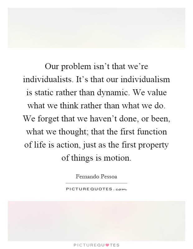 Our problem isn't that we're individualists. It's that our individualism is static rather than dynamic. We value what we think rather than what we do. We forget that we haven't done, or been, what we thought; that the first function of life is action, just as the first property of things is motion Picture Quote #1