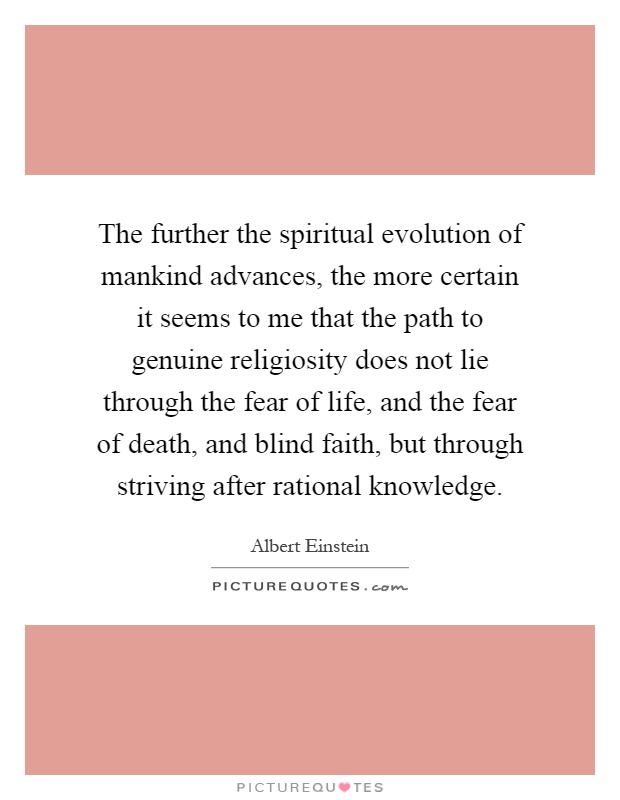 The further the spiritual evolution of mankind advances, the more certain it seems to me that the path to genuine religiosity does not lie through the fear of life, and the fear of death, and blind faith, but through striving after rational knowledge Picture Quote #1
