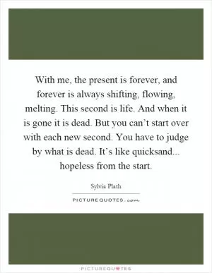 With me, the present is forever, and forever is always shifting, flowing, melting. This second is life. And when it is gone it is dead. But you can’t start over with each new second. You have to judge by what is dead. It’s like quicksand... hopeless from the start Picture Quote #1