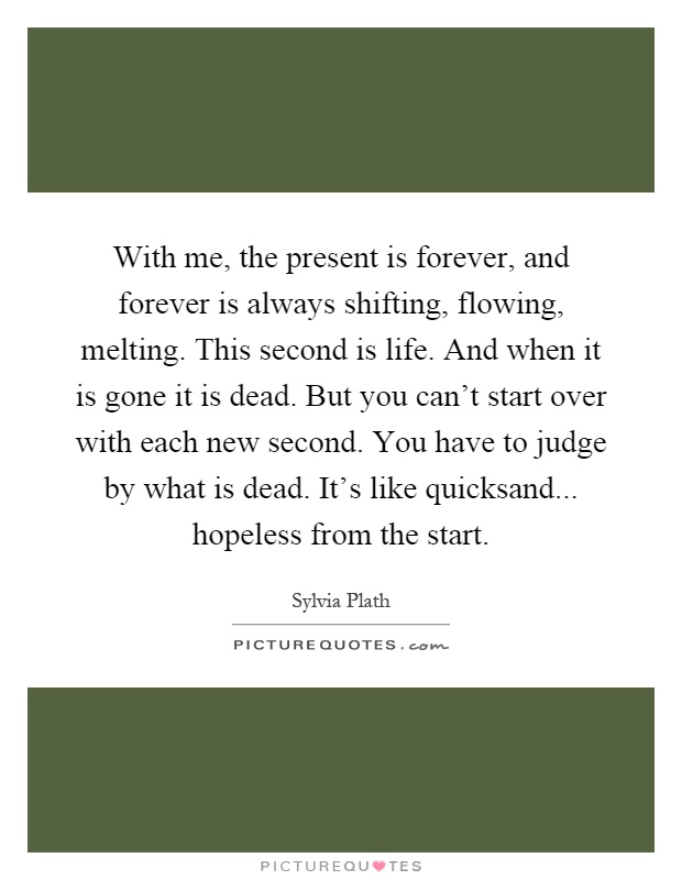 With me, the present is forever, and forever is always shifting, flowing, melting. This second is life. And when it is gone it is dead. But you can't start over with each new second. You have to judge by what is dead. It's like quicksand... hopeless from the start Picture Quote #1