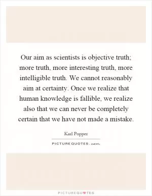 Our aim as scientists is objective truth; more truth, more interesting truth, more intelligible truth. We cannot reasonably aim at certainty. Once we realize that human knowledge is fallible, we realize also that we can never be completely certain that we have not made a mistake Picture Quote #1