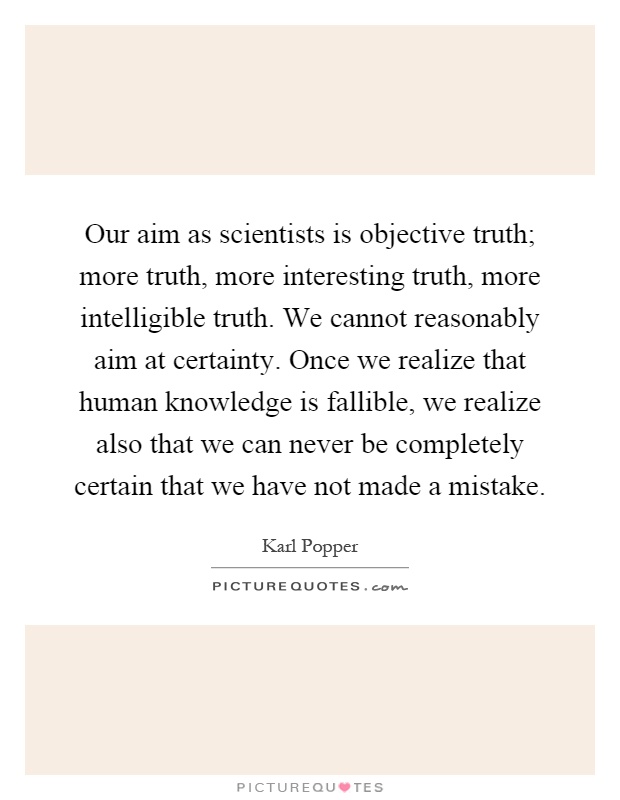 Our aim as scientists is objective truth; more truth, more interesting truth, more intelligible truth. We cannot reasonably aim at certainty. Once we realize that human knowledge is fallible, we realize also that we can never be completely certain that we have not made a mistake Picture Quote #1