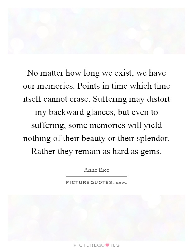 No matter how long we exist, we have our memories. Points in time which time itself cannot erase. Suffering may distort my backward glances, but even to suffering, some memories will yield nothing of their beauty or their splendor. Rather they remain as hard as gems Picture Quote #1