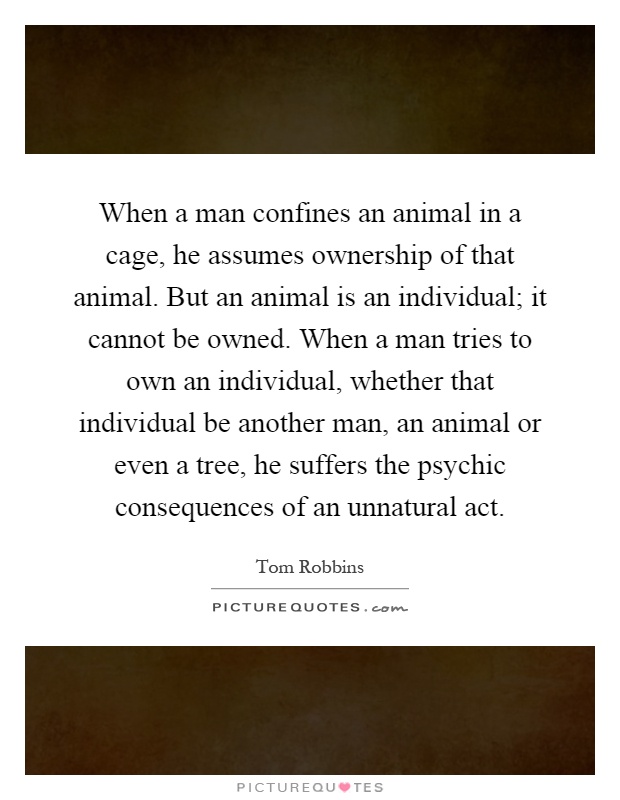 When a man confines an animal in a cage, he assumes ownership of that animal. But an animal is an individual; it cannot be owned. When a man tries to own an individual, whether that individual be another man, an animal or even a tree, he suffers the psychic consequences of an unnatural act Picture Quote #1