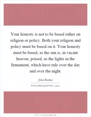 Your honesty is not to be based either on religion or policy. Both your religion and policy must be based on it. Your honesty must be based, as the sun is, in vacant heaven; poised, as the lights in the firmament, which have rule over the day and over the night Picture Quote #1