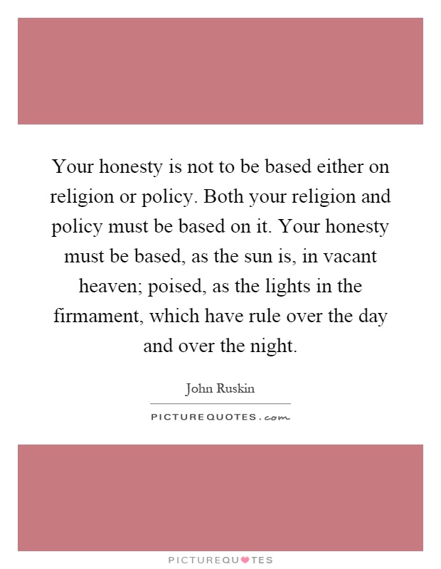 Your honesty is not to be based either on religion or policy. Both your religion and policy must be based on it. Your honesty must be based, as the sun is, in vacant heaven; poised, as the lights in the firmament, which have rule over the day and over the night Picture Quote #1