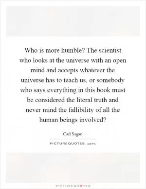Who is more humble? The scientist who looks at the universe with an open mind and accepts whatever the universe has to teach us, or somebody who says everything in this book must be considered the literal truth and never mind the fallibility of all the human beings involved? Picture Quote #1