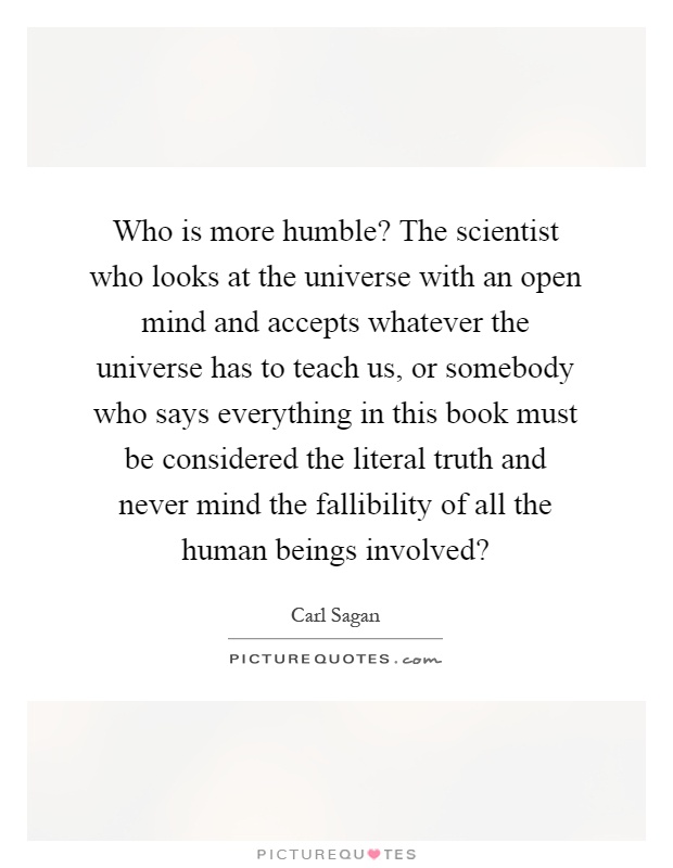 Who is more humble? The scientist who looks at the universe with an open mind and accepts whatever the universe has to teach us, or somebody who says everything in this book must be considered the literal truth and never mind the fallibility of all the human beings involved? Picture Quote #1