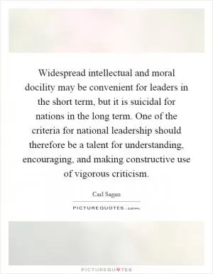 Widespread intellectual and moral docility may be convenient for leaders in the short term, but it is suicidal for nations in the long term. One of the criteria for national leadership should therefore be a talent for understanding, encouraging, and making constructive use of vigorous criticism Picture Quote #1