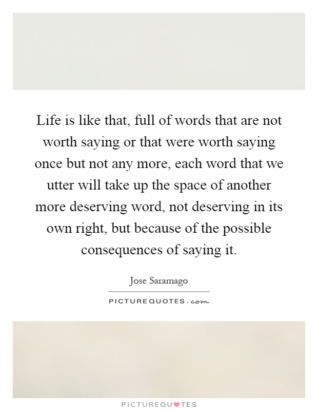 Life is like that, full of words that are not worth saying or that were worth saying once but not any more, each word that we utter will take up the space of another more deserving word, not deserving in its own right, but because of the possible consequences of saying it Picture Quote #1