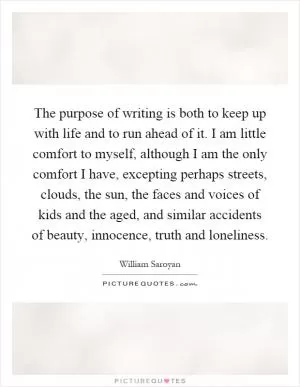 The purpose of writing is both to keep up with life and to run ahead of it. I am little comfort to myself, although I am the only comfort I have, excepting perhaps streets, clouds, the sun, the faces and voices of kids and the aged, and similar accidents of beauty, innocence, truth and loneliness Picture Quote #1