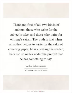 There are, first of all, two kinds of authors: those who write for the subject’s sake, and those who write for writing’s sake... The truth is that when an author begins to write for the sake of covering paper, he is cheating the reader; because he writes under the pretext that he has something to say Picture Quote #1