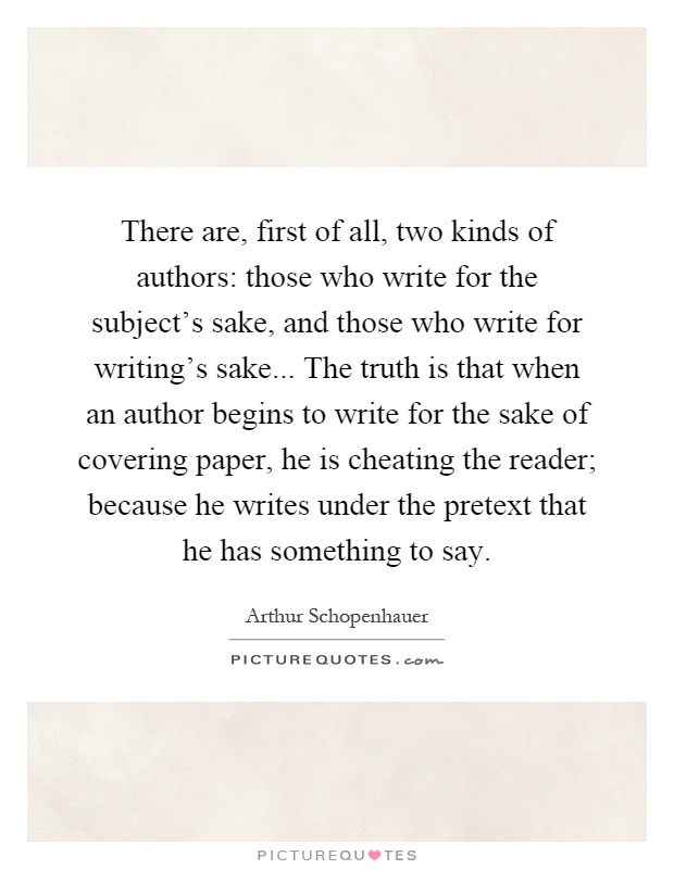 There are, first of all, two kinds of authors: those who write for the subject's sake, and those who write for writing's sake... The truth is that when an author begins to write for the sake of covering paper, he is cheating the reader; because he writes under the pretext that he has something to say Picture Quote #1