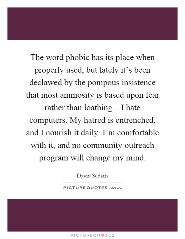 The word phobic has its place when properly used, but lately it's been declawed by the pompous insistence that most animosity is based upon fear rather than loathing... I hate computers. My hatred is entrenched, and I nourish it daily. I'm comfortable with it, and no community outreach program will change my mind Picture Quote #1