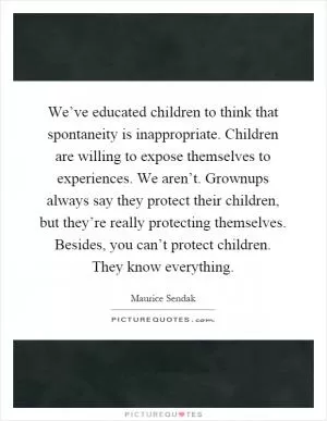 We’ve educated children to think that spontaneity is inappropriate. Children are willing to expose themselves to experiences. We aren’t. Grownups always say they protect their children, but they’re really protecting themselves. Besides, you can’t protect children. They know everything Picture Quote #1