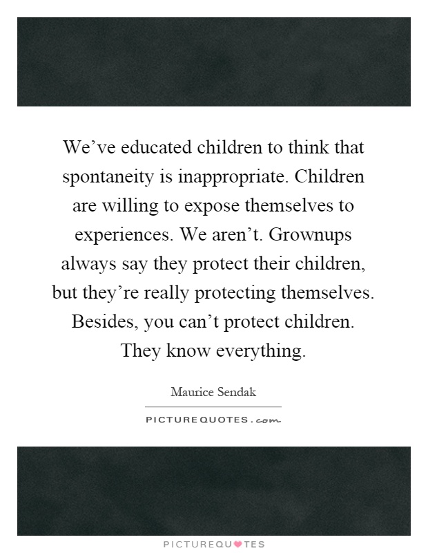 We've educated children to think that spontaneity is inappropriate. Children are willing to expose themselves to experiences. We aren't. Grownups always say they protect their children, but they're really protecting themselves. Besides, you can't protect children. They know everything Picture Quote #1
