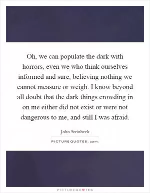 Oh, we can populate the dark with horrors, even we who think ourselves informed and sure, believing nothing we cannot measure or weigh. I know beyond all doubt that the dark things crowding in on me either did not exist or were not dangerous to me, and still I was afraid Picture Quote #1