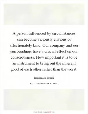 A person influenced by circumstances can become viciously envious or affectionately kind. Our company and our surroundings have a crucial effect on our consciousness. How important it is to be an instrument to bring out the inherent good of each other rather than the worst Picture Quote #1