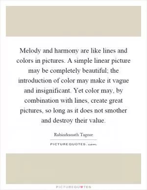 Melody and harmony are like lines and colors in pictures. A simple linear picture may be completely beautiful; the introduction of color may make it vague and insignificant. Yet color may, by combination with lines, create great pictures, so long as it does not smother and destroy their value Picture Quote #1