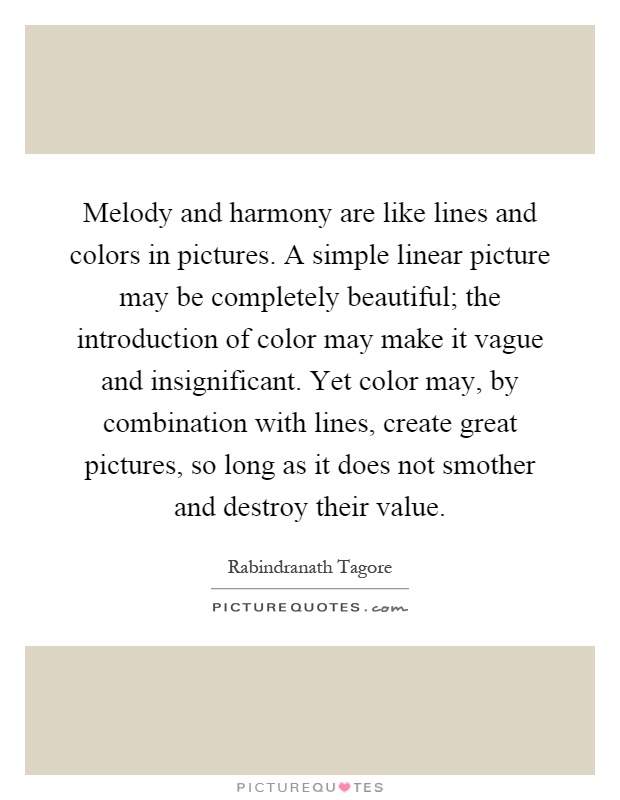 Melody and harmony are like lines and colors in pictures. A simple linear picture may be completely beautiful; the introduction of color may make it vague and insignificant. Yet color may, by combination with lines, create great pictures, so long as it does not smother and destroy their value Picture Quote #1