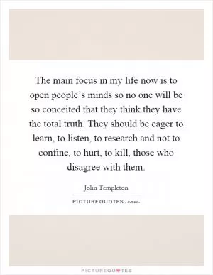 The main focus in my life now is to open people’s minds so no one will be so conceited that they think they have the total truth. They should be eager to learn, to listen, to research and not to confine, to hurt, to kill, those who disagree with them Picture Quote #1